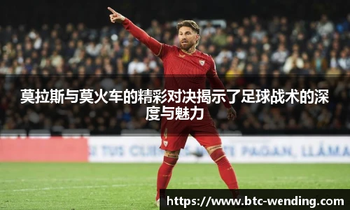 莫拉斯与莫火车的精彩对决揭示了足球战术的深度与魅力